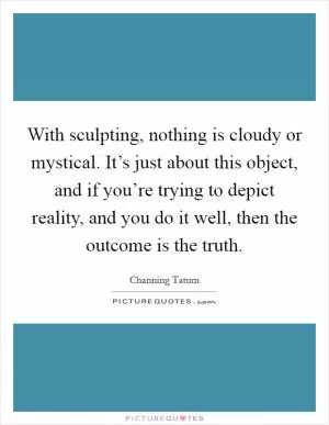 With sculpting, nothing is cloudy or mystical. It’s just about this object, and if you’re trying to depict reality, and you do it well, then the outcome is the truth Picture Quote #1
