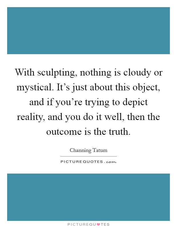 With sculpting, nothing is cloudy or mystical. It's just about this object, and if you're trying to depict reality, and you do it well, then the outcome is the truth. Picture Quote #1