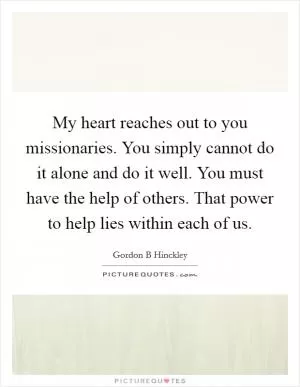 My heart reaches out to you missionaries. You simply cannot do it alone and do it well. You must have the help of others. That power to help lies within each of us Picture Quote #1