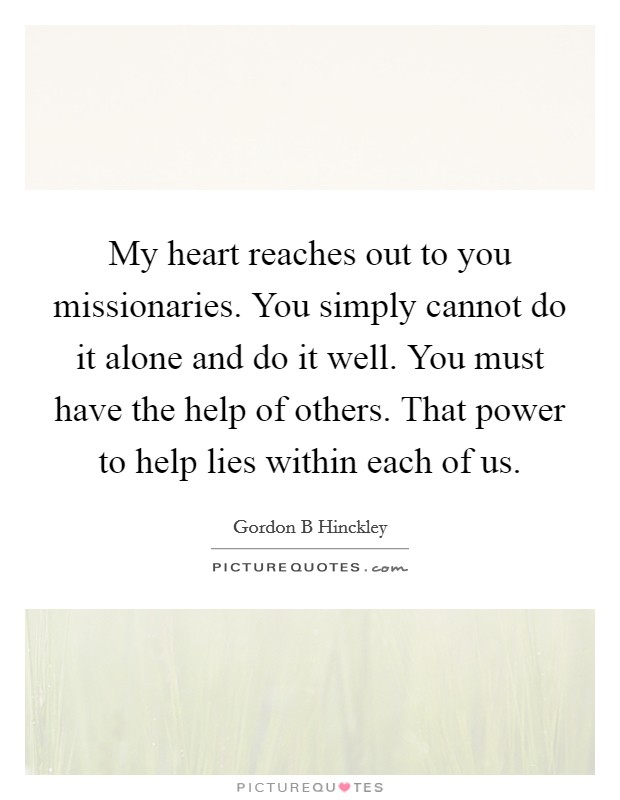 My heart reaches out to you missionaries. You simply cannot do it alone and do it well. You must have the help of others. That power to help lies within each of us. Picture Quote #1