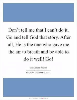 Don’t tell me that I can’t do it. Go and tell God that story. After all, He is the one who gave me the air to breath and be able to do it well! Go! Picture Quote #1