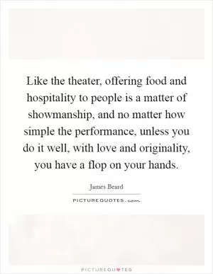 Like the theater, offering food and hospitality to people is a matter of showmanship, and no matter how simple the performance, unless you do it well, with love and originality, you have a flop on your hands Picture Quote #1