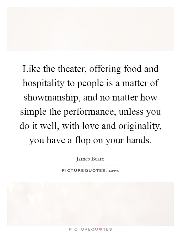 Like the theater, offering food and hospitality to people is a matter of showmanship, and no matter how simple the performance, unless you do it well, with love and originality, you have a flop on your hands. Picture Quote #1