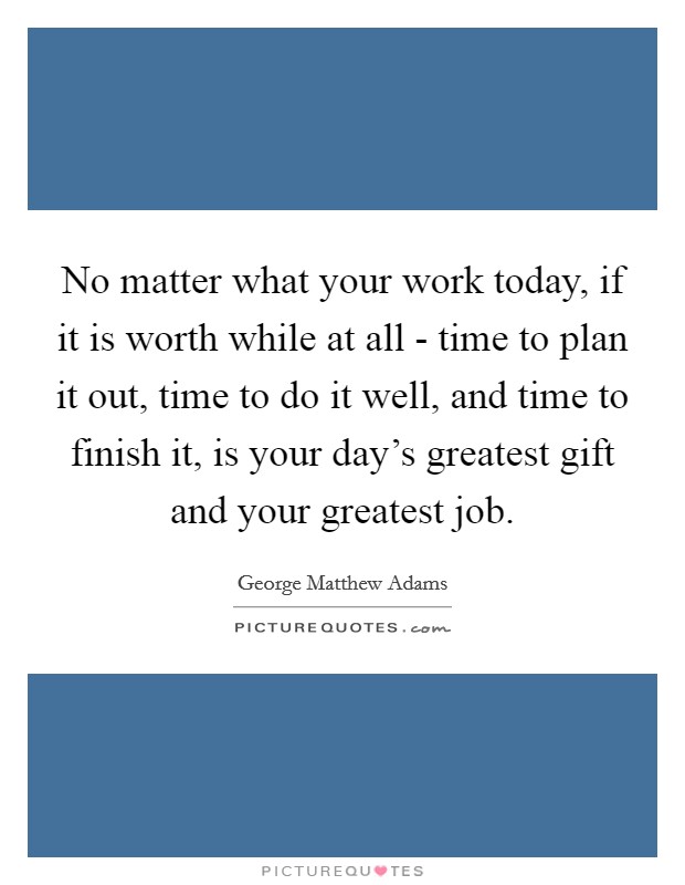 No matter what your work today, if it is worth while at all - time to plan it out, time to do it well, and time to finish it, is your day's greatest gift and your greatest job. Picture Quote #1