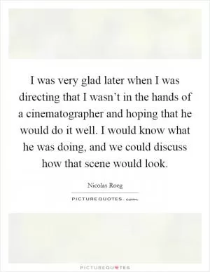 I was very glad later when I was directing that I wasn’t in the hands of a cinematographer and hoping that he would do it well. I would know what he was doing, and we could discuss how that scene would look Picture Quote #1