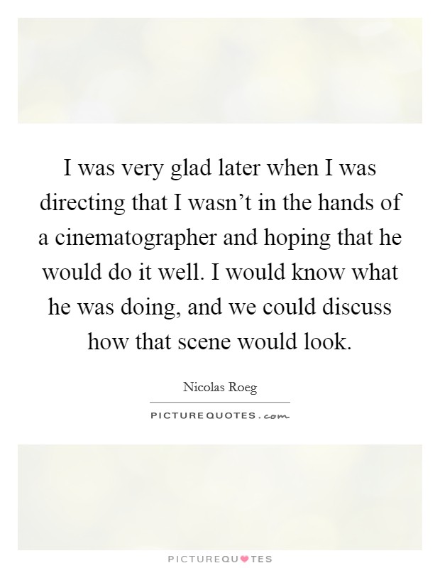 I was very glad later when I was directing that I wasn't in the hands of a cinematographer and hoping that he would do it well. I would know what he was doing, and we could discuss how that scene would look. Picture Quote #1