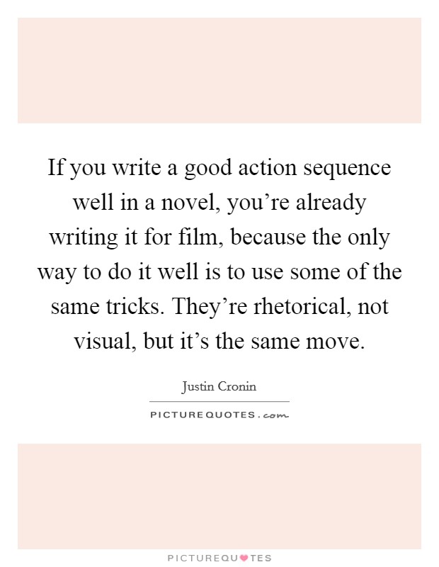If you write a good action sequence well in a novel, you're already writing it for film, because the only way to do it well is to use some of the same tricks. They're rhetorical, not visual, but it's the same move. Picture Quote #1