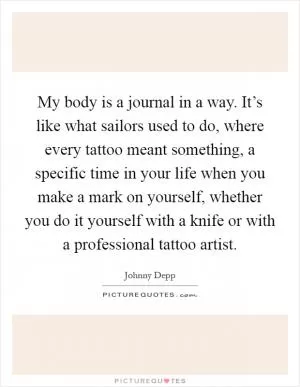 My body is a journal in a way. It’s like what sailors used to do, where every tattoo meant something, a specific time in your life when you make a mark on yourself, whether you do it yourself with a knife or with a professional tattoo artist Picture Quote #1