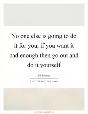No one else is going to do it for you, if you want it bad enough then go out and do it yourself Picture Quote #1
