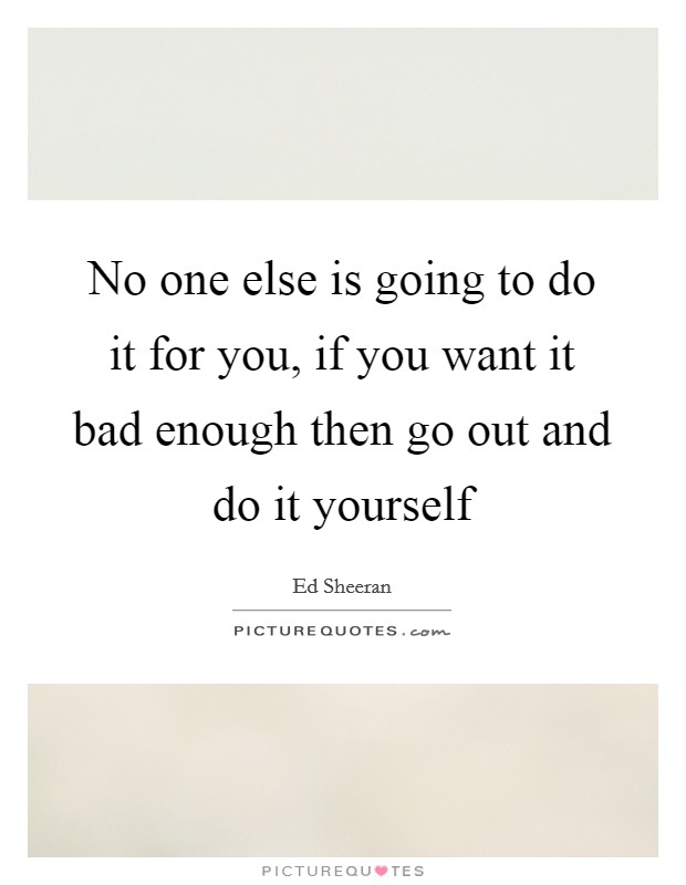 No one else is going to do it for you, if you want it bad enough then go out and do it yourself Picture Quote #1