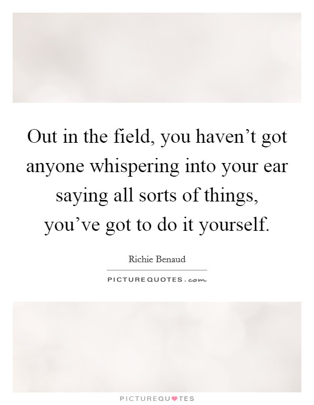Out in the field, you haven't got anyone whispering into your ear saying all sorts of things, you've got to do it yourself. Picture Quote #1