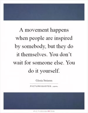 A movement happens when people are inspired by somebody, but they do it themselves. You don’t wait for someone else. You do it yourself Picture Quote #1