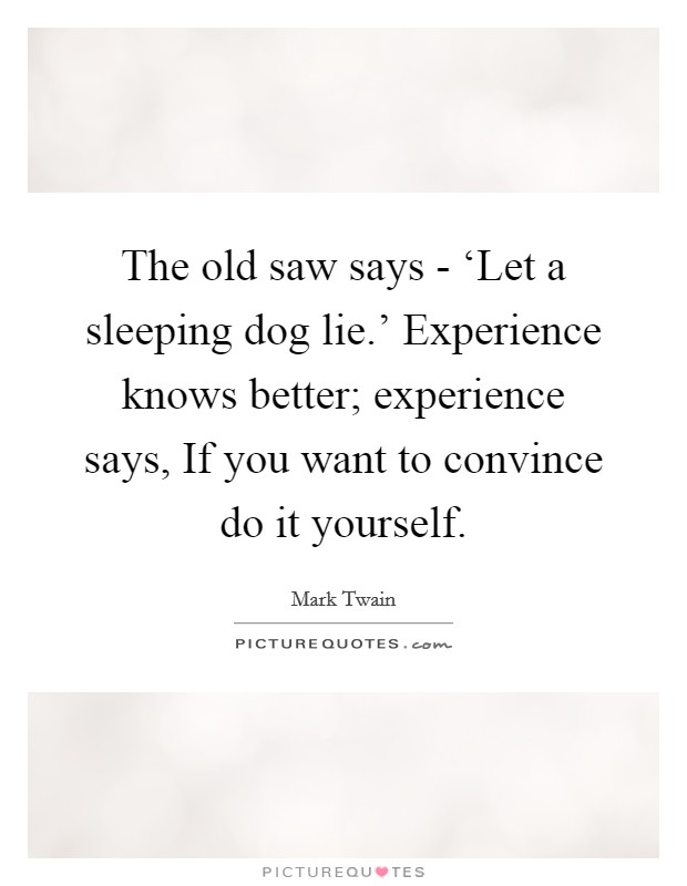 The old saw says - ‘Let a sleeping dog lie.' Experience knows better; experience says, If you want to convince do it yourself. Picture Quote #1