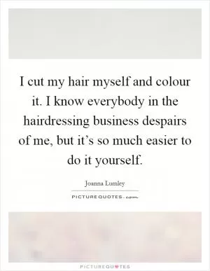 I cut my hair myself and colour it. I know everybody in the hairdressing business despairs of me, but it’s so much easier to do it yourself Picture Quote #1