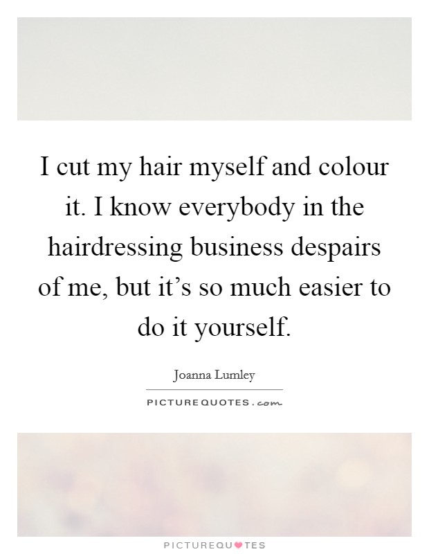 I cut my hair myself and colour it. I know everybody in the hairdressing business despairs of me, but it's so much easier to do it yourself. Picture Quote #1