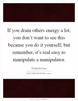 If you drain others energy a lot, you don’t want to see this because you do it yourself; but remember, it’s real easy to manipulate a manipulator Picture Quote #1