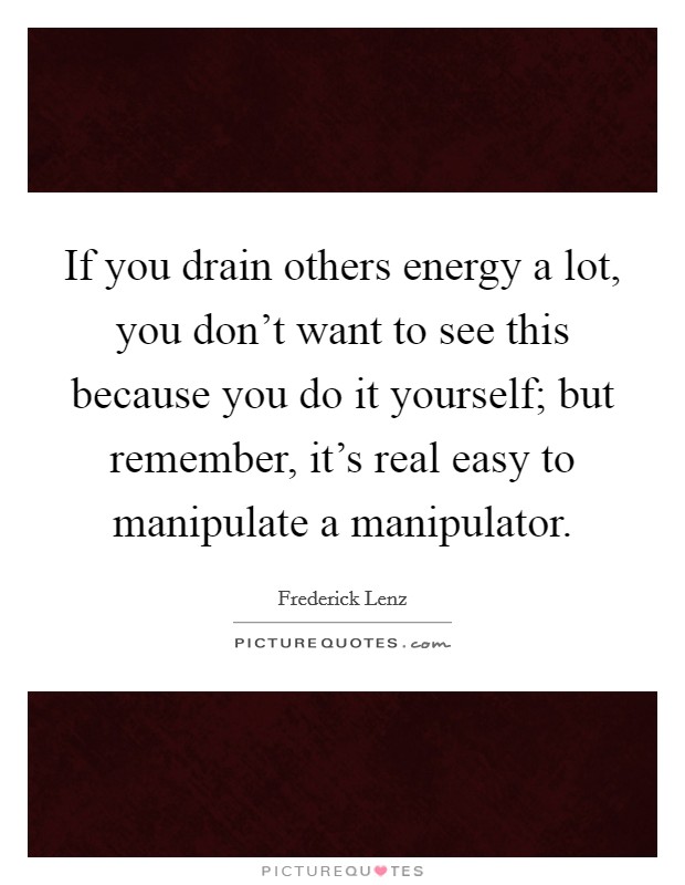 If you drain others energy a lot, you don't want to see this because you do it yourself; but remember, it's real easy to manipulate a manipulator. Picture Quote #1