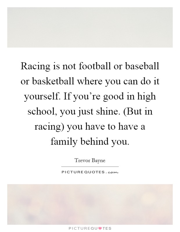 Racing is not football or baseball or basketball where you can do it yourself. If you're good in high school, you just shine. (But in racing) you have to have a family behind you. Picture Quote #1