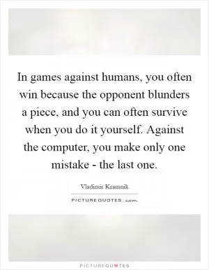 In games against humans, you often win because the opponent blunders a piece, and you can often survive when you do it yourself. Against the computer, you make only one mistake - the last one Picture Quote #1