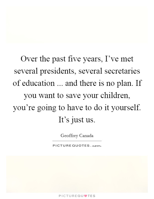 Over the past five years, I've met several presidents, several secretaries of education ... and there is no plan. If you want to save your children, you're going to have to do it yourself. It's just us. Picture Quote #1