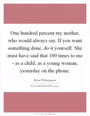 One hundred percent my mother, who would always say, If you want something done, do it yourself. She must have said that 100 times to me - as a child, as a young woman, yesterday on the phone Picture Quote #1