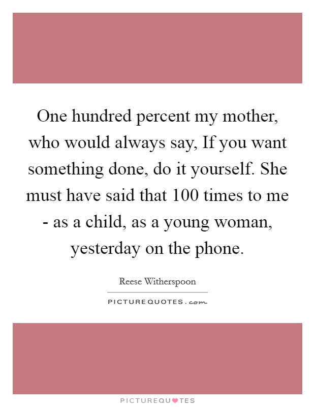 One hundred percent my mother, who would always say, If you want something done, do it yourself. She must have said that 100 times to me - as a child, as a young woman, yesterday on the phone. Picture Quote #1
