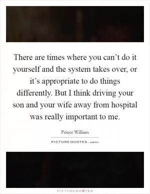 There are times where you can’t do it yourself and the system takes over, or it’s appropriate to do things differently. But I think driving your son and your wife away from hospital was really important to me Picture Quote #1