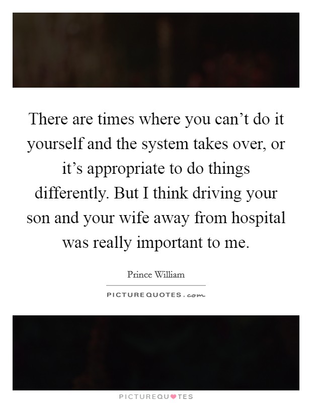 There are times where you can't do it yourself and the system takes over, or it's appropriate to do things differently. But I think driving your son and your wife away from hospital was really important to me. Picture Quote #1