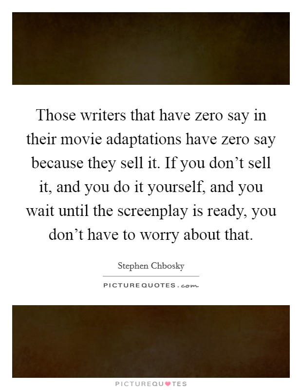 Those writers that have zero say in their movie adaptations have zero say because they sell it. If you don't sell it, and you do it yourself, and you wait until the screenplay is ready, you don't have to worry about that. Picture Quote #1