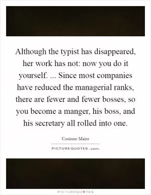 Although the typist has disappeared, her work has not: now you do it yourself. ... Since most companies have reduced the managerial ranks, there are fewer and fewer bosses, so you become a manger, his boss, and his secretary all rolled into one Picture Quote #1