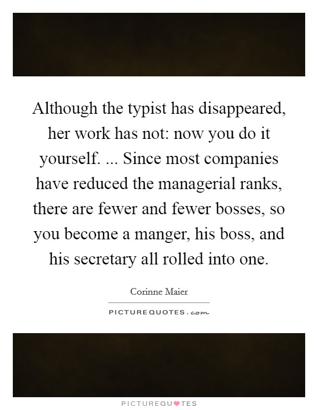 Although the typist has disappeared, her work has not: now you do it yourself. ... Since most companies have reduced the managerial ranks, there are fewer and fewer bosses, so you become a manger, his boss, and his secretary all rolled into one. Picture Quote #1