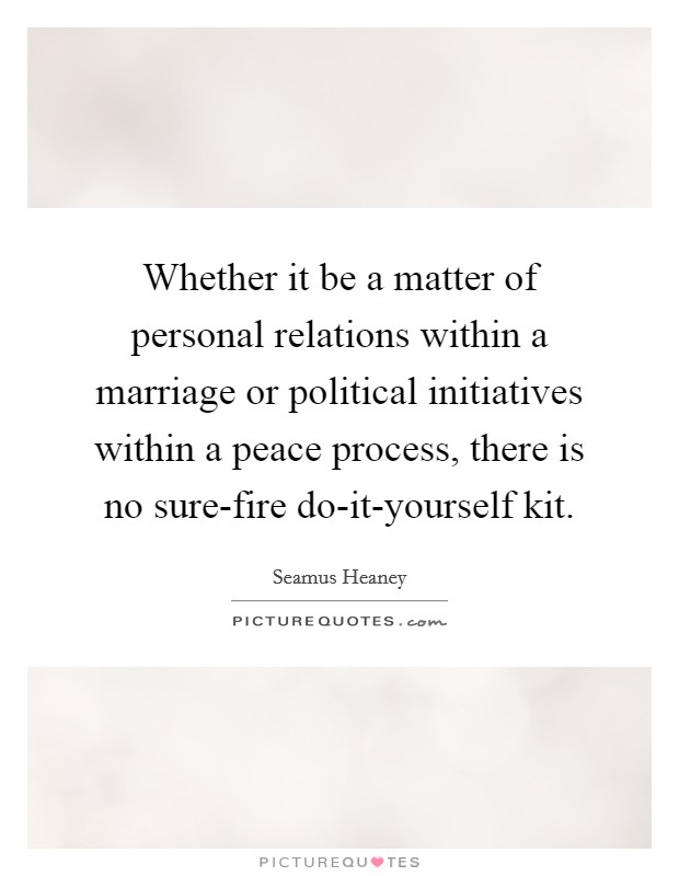 Whether it be a matter of personal relations within a marriage or political initiatives within a peace process, there is no sure-fire do-it-yourself kit. Picture Quote #1