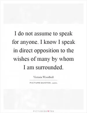 I do not assume to speak for anyone. I know I speak in direct opposition to the wishes of many by whom I am surrounded Picture Quote #1