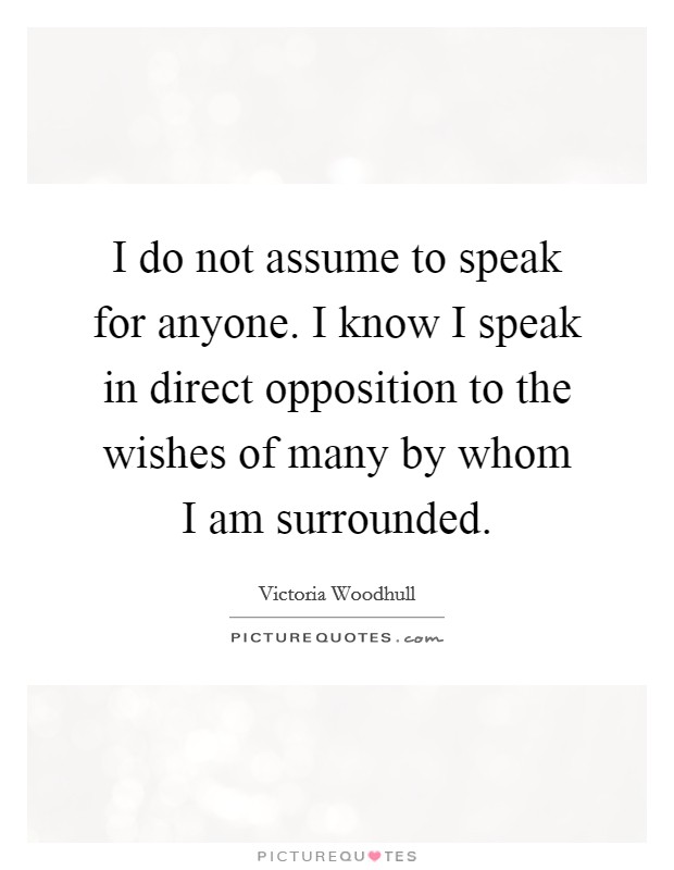 I do not assume to speak for anyone. I know I speak in direct opposition to the wishes of many by whom I am surrounded. Picture Quote #1