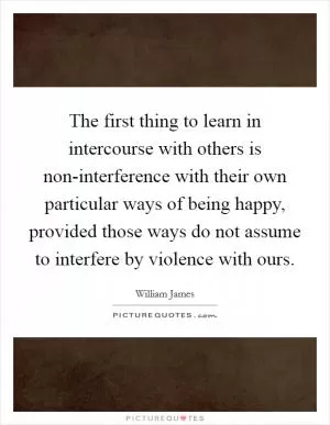 The first thing to learn in intercourse with others is non-interference with their own particular ways of being happy, provided those ways do not assume to interfere by violence with ours Picture Quote #1