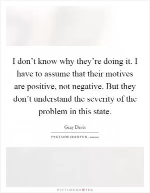 I don’t know why they’re doing it. I have to assume that their motives are positive, not negative. But they don’t understand the severity of the problem in this state Picture Quote #1