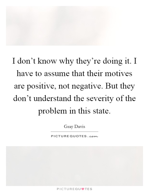 I don't know why they're doing it. I have to assume that their motives are positive, not negative. But they don't understand the severity of the problem in this state. Picture Quote #1