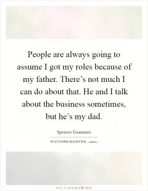 People are always going to assume I got my roles because of my father. There’s not much I can do about that. He and I talk about the business sometimes, but he’s my dad Picture Quote #1