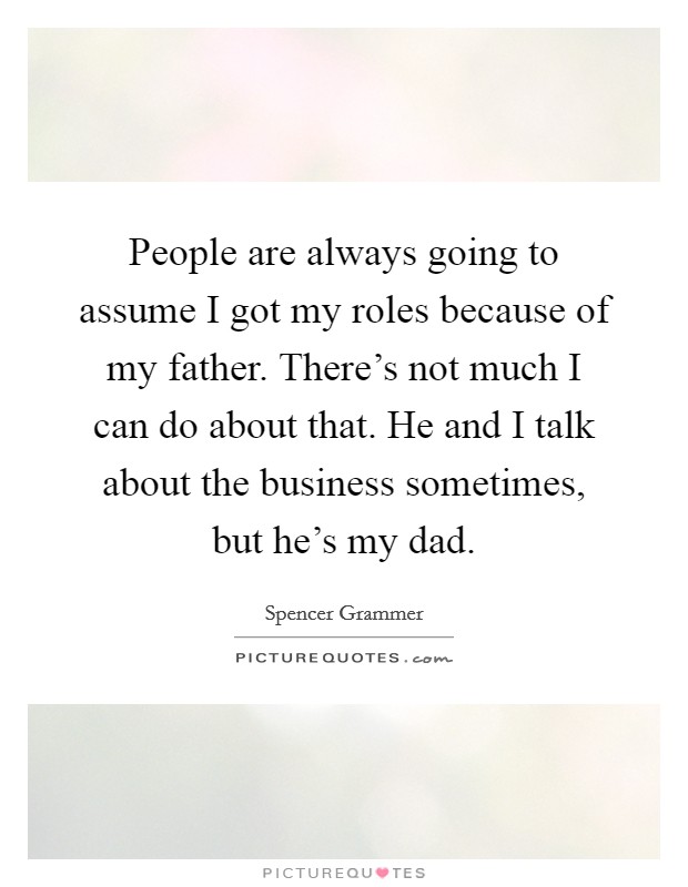 People are always going to assume I got my roles because of my father. There's not much I can do about that. He and I talk about the business sometimes, but he's my dad. Picture Quote #1