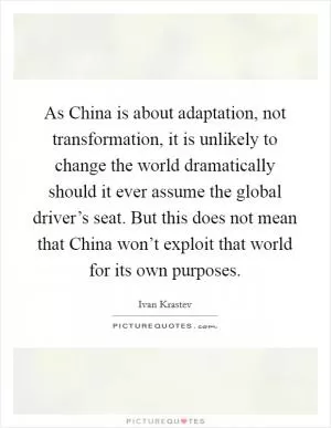 As China is about adaptation, not transformation, it is unlikely to change the world dramatically should it ever assume the global driver’s seat. But this does not mean that China won’t exploit that world for its own purposes Picture Quote #1