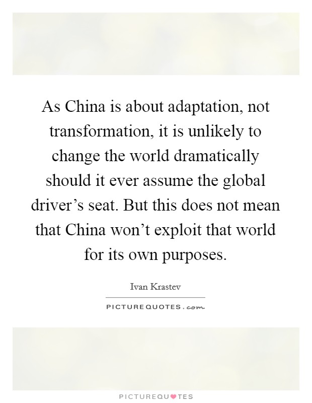 As China is about adaptation, not transformation, it is unlikely to change the world dramatically should it ever assume the global driver's seat. But this does not mean that China won't exploit that world for its own purposes. Picture Quote #1