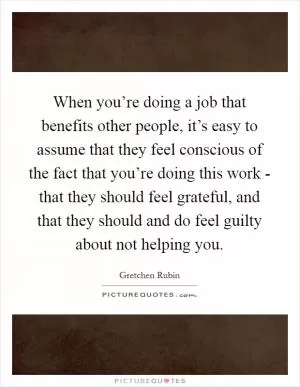 When you’re doing a job that benefits other people, it’s easy to assume that they feel conscious of the fact that you’re doing this work - that they should feel grateful, and that they should and do feel guilty about not helping you Picture Quote #1