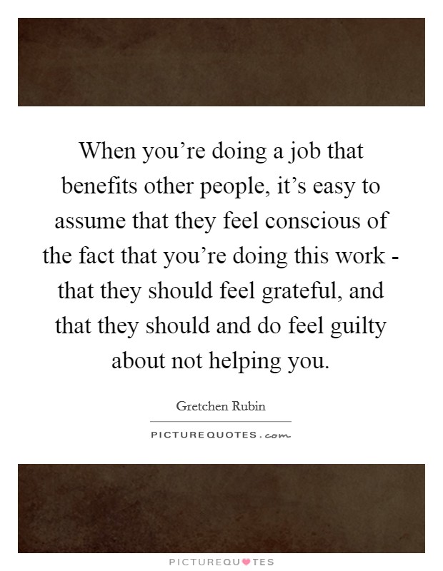 When you're doing a job that benefits other people, it's easy to assume that they feel conscious of the fact that you're doing this work - that they should feel grateful, and that they should and do feel guilty about not helping you. Picture Quote #1