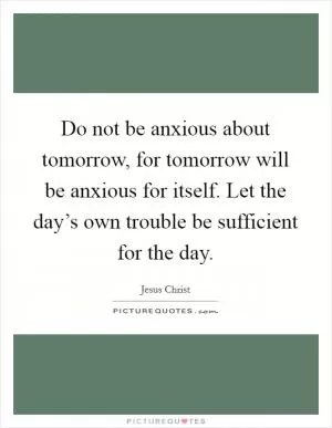 Do not be anxious about tomorrow, for tomorrow will be anxious for itself. Let the day’s own trouble be sufficient for the day Picture Quote #1