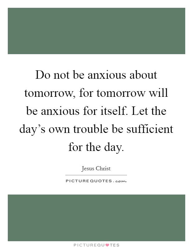 Do not be anxious about tomorrow, for tomorrow will be anxious for itself. Let the day's own trouble be sufficient for the day. Picture Quote #1
