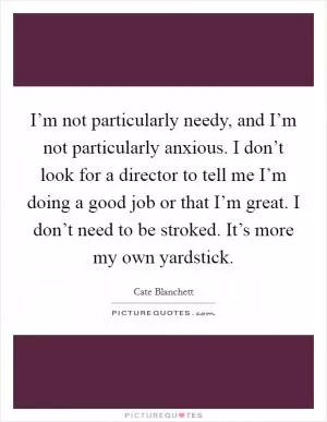 I’m not particularly needy, and I’m not particularly anxious. I don’t look for a director to tell me I’m doing a good job or that I’m great. I don’t need to be stroked. It’s more my own yardstick Picture Quote #1