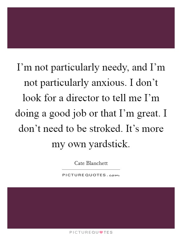 I'm not particularly needy, and I'm not particularly anxious. I don't look for a director to tell me I'm doing a good job or that I'm great. I don't need to be stroked. It's more my own yardstick. Picture Quote #1