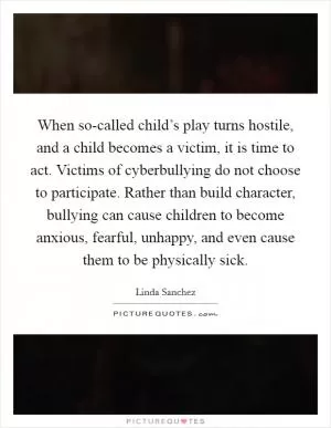 When so-called child’s play turns hostile, and a child becomes a victim, it is time to act. Victims of cyberbullying do not choose to participate. Rather than build character, bullying can cause children to become anxious, fearful, unhappy, and even cause them to be physically sick Picture Quote #1