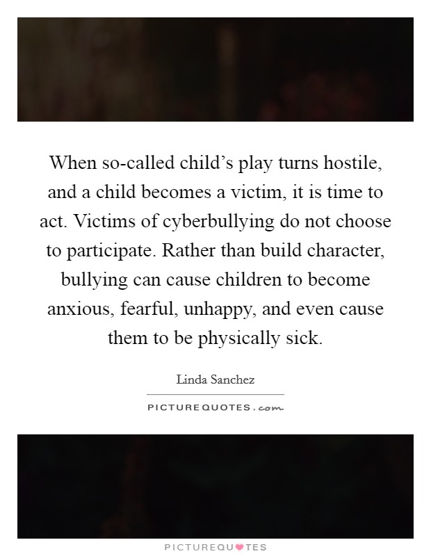 When so-called child's play turns hostile, and a child becomes a victim, it is time to act. Victims of cyberbullying do not choose to participate. Rather than build character, bullying can cause children to become anxious, fearful, unhappy, and even cause them to be physically sick. Picture Quote #1