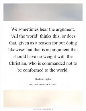 We sometimes hear the argument, ‘All the world’ thinks this, or does that, given as a reason for our doing likewise; but that is an argument that should have no weight with the Christian, who is commanded not to be conformed to the world Picture Quote #1